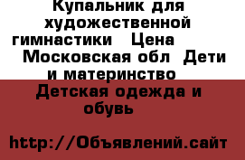 Купальник для художественной гимнастики › Цена ­ 1 000 - Московская обл. Дети и материнство » Детская одежда и обувь   